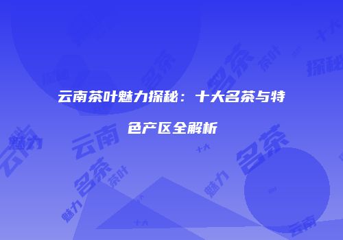 云南茶叶魅力探秘：十大名茶与特色产区全解析