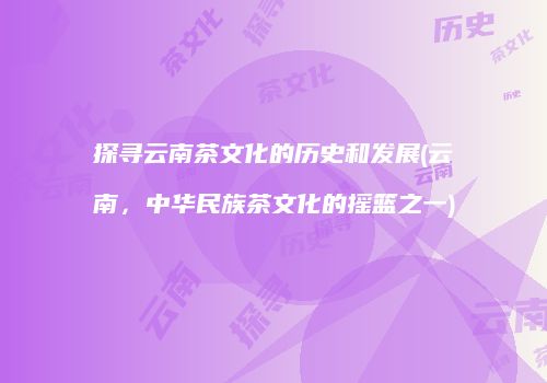 探寻云南茶文化的历史和发展(云南，中华民族茶文化的摇篮之一)
