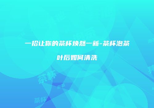 一招让你的茶杯焕然一新-茶杯泡茶叶后如何清洗