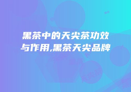 黑茶中的天尖茶功效与作用,黑茶天尖品牌