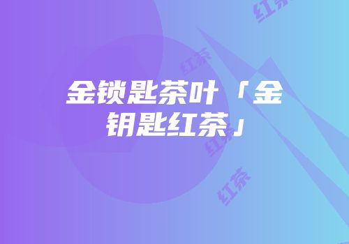 金锁匙茶叶「金钥匙红茶」