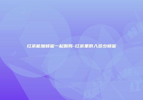 红茶能加蜂蜜一起喝吗-红茶里倒入多少蜂蜜