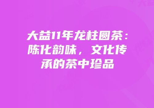 大益11年龙柱圆茶：陈化韵味，文化传承的茶中珍品