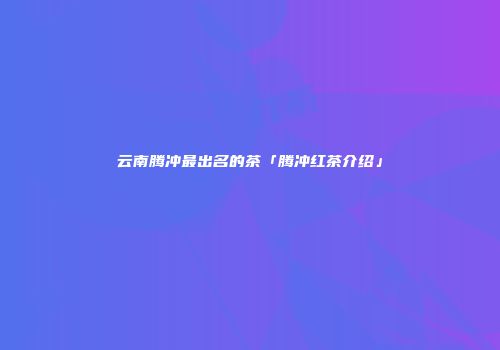云南腾冲最出名的茶「腾冲红茶介绍」