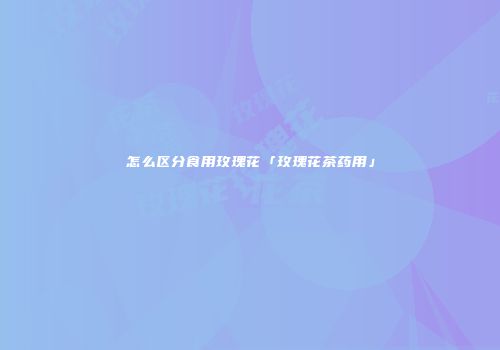怎么区分食用玫瑰花「玫瑰花茶药用」