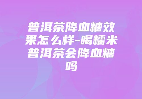 普洱茶降血糖效果怎么样-喝糯米普洱茶会降血糖吗