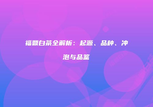 福鼎白茶全解析：起源、品种、冲泡与品鉴