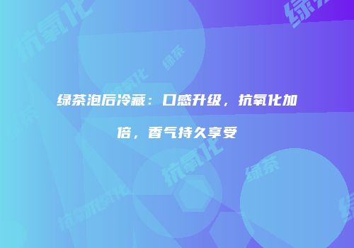 绿茶泡后冷藏：口感升级，抗氧化加倍，香气持久享受
