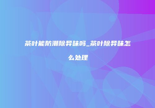 茶叶能防潮除异味吗_茶叶除异味怎么处理