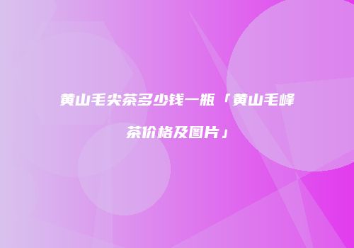 黄山毛尖茶多少钱一瓶「黄山毛峰茶价格及图片」