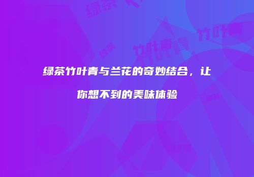绿茶竹叶青与兰花的奇妙结合，让你想不到的美味体验