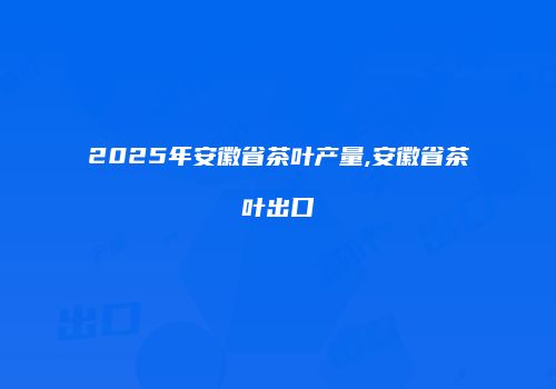 2025年安徽省茶叶产量,安徽省茶叶出口
