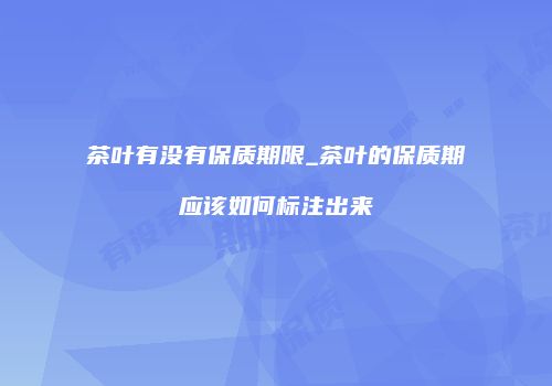 茶叶有没有保质期限_茶叶的保质期应该如何标注出来