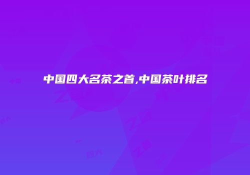 中国四大名茶之首,中国茶叶排名