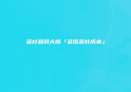 茶叶利润大吗「茶馆茶叶成本」