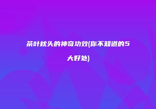 茶叶枕头的神奇功效(你不知道的5大好处)