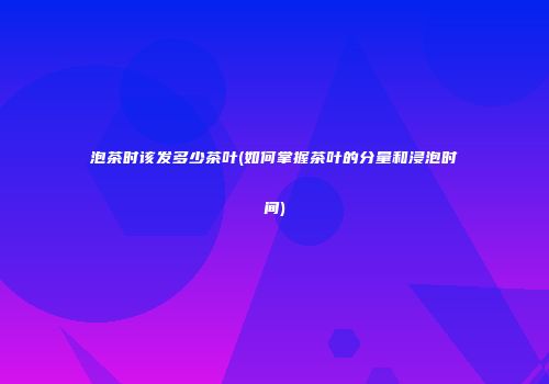 泡茶时该发多少茶叶(如何掌握茶叶的分量和浸泡时间)