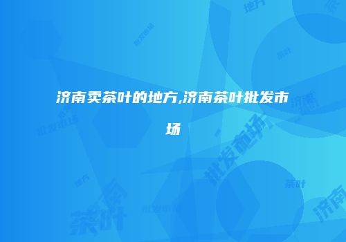 济南卖茶叶的地方,济南茶叶批发市场