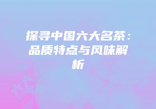 探寻中国六大名茶：品质特点与风味解析