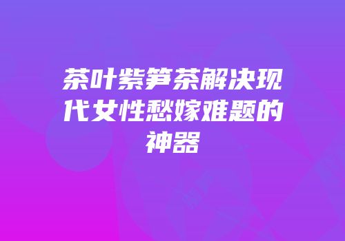 茶叶紫笋茶解决现代女性愁嫁难题的神器