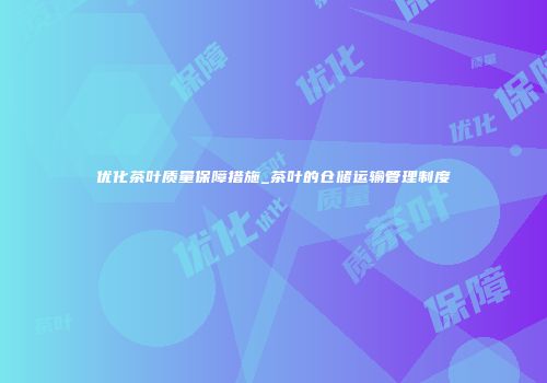 优化茶叶质量保障措施_茶叶的仓储运输管理制度