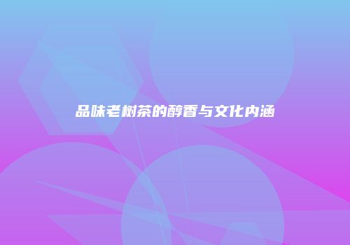 品味老树茶的醇香与文化内涵