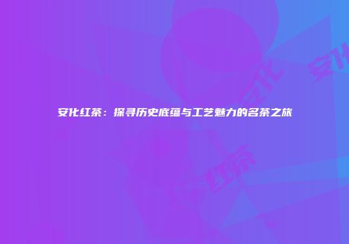 安化红茶：探寻历史底蕴与工艺魅力的名茶之旅
