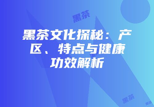 黑茶文化探秘：产区、特点与健康功效解析