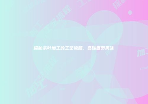 探秘茶叶加工的工艺流程，品味香醇美味