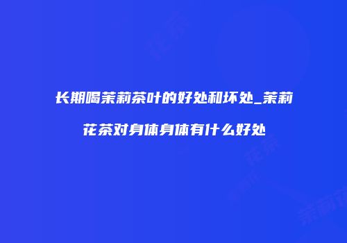 长期喝茉莉茶叶的好处和坏处_茉莉花茶对身体身体有什么好处