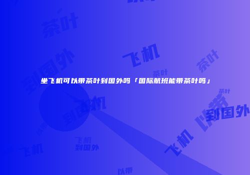 坐飞机可以带茶叶到国外吗「国际航班能带茶叶吗」