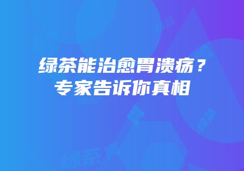绿茶能治愈胃溃疡？专家告诉你真相