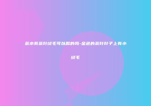 茶水有茶叶绒毛可以喝的吗-金色的茶叶叶子上有小绒毛