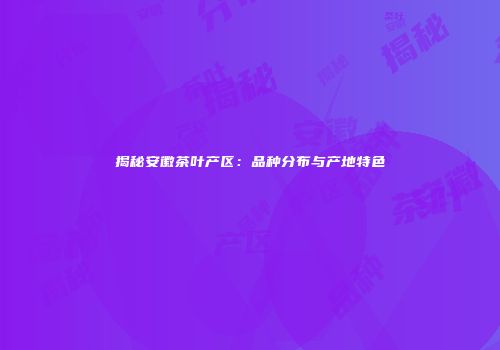 揭秘安徽茶叶产区：品种分布与产地特色