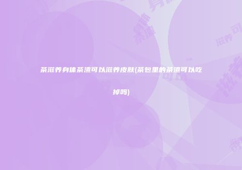 茶滋养身体茶渣可以滋养皮肤(茶包里的茶渣可以吃掉吗)