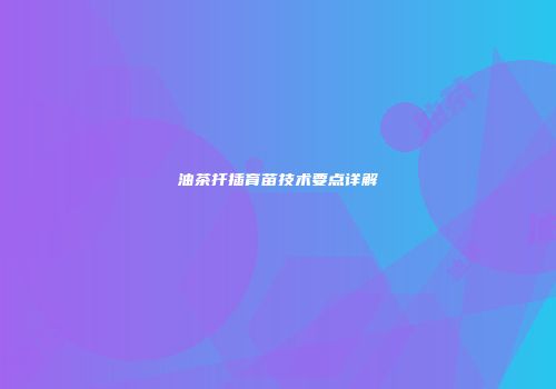 油茶扦插育苗技术要点详解