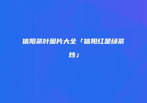 信阳茶叶图片大全「信阳红是绿茶炒」