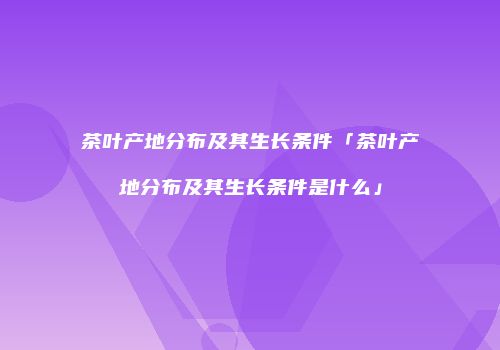 茶叶产地分布及其生长条件「茶叶产地分布及其生长条件是什么」