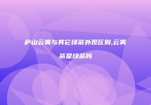 庐山云雾与其它绿茶外观区别,云雾茶是绿茶吗