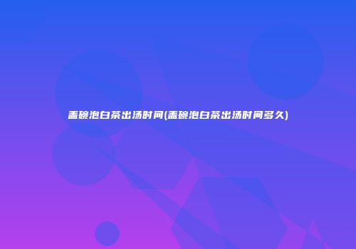 盖碗泡白茶出汤时间(盖碗泡白茶出汤时间多久)