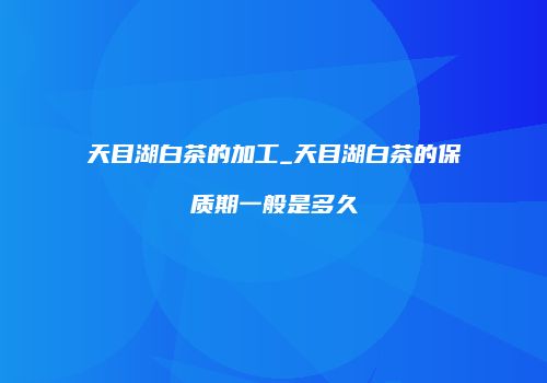 天目湖白茶的加工_天目湖白茶的保质期一般是多久
