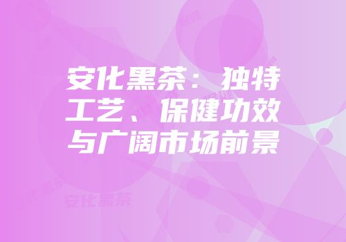 安化黑茶：独特工艺、保健功效与广阔市场前景