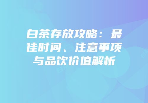 白茶存放攻略：最佳时间、注意事项与品饮价值解析