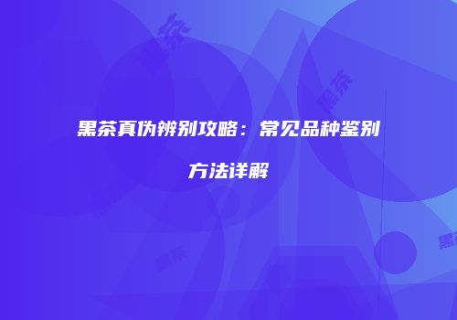 黑茶真伪辨别攻略：常见品种鉴别方法详解