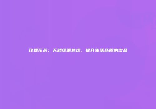 玫瑰花茶：天然缓解焦虑，提升生活品质的饮品