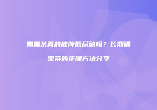 喝黑茶真的能降低尿酸吗？长期喝黑茶的正确方法分享
