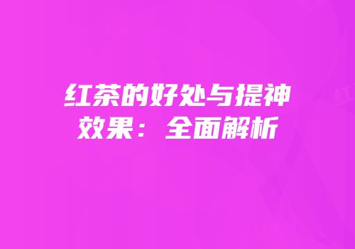 红茶的好处与提神效果：全面解析