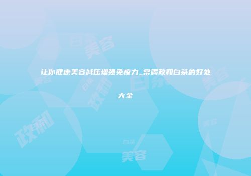 让你健康美容减压增强免疫力_常喝政和白茶的好处大全