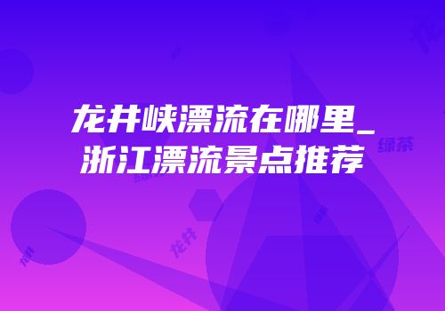 龙井峡漂流在哪里_浙江漂流景点推荐