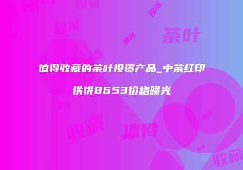 值得收藏的茶叶投资产品_中茶红印铁饼8653价格曝光